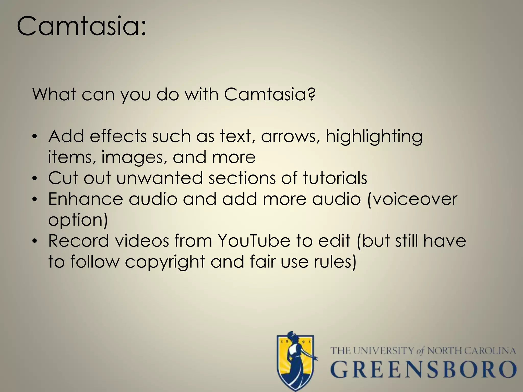 Camtasia:
What can you do with Camtasia?
• Add effects such as text, arrows, highlighting
items, images, and more
• Cut out unwanted sections of tutorials
• Enhance audio and add more audio (voiceover
option)
• Record videos from YouTube to edit (but still have
to follow copyright and fair use rules)
 