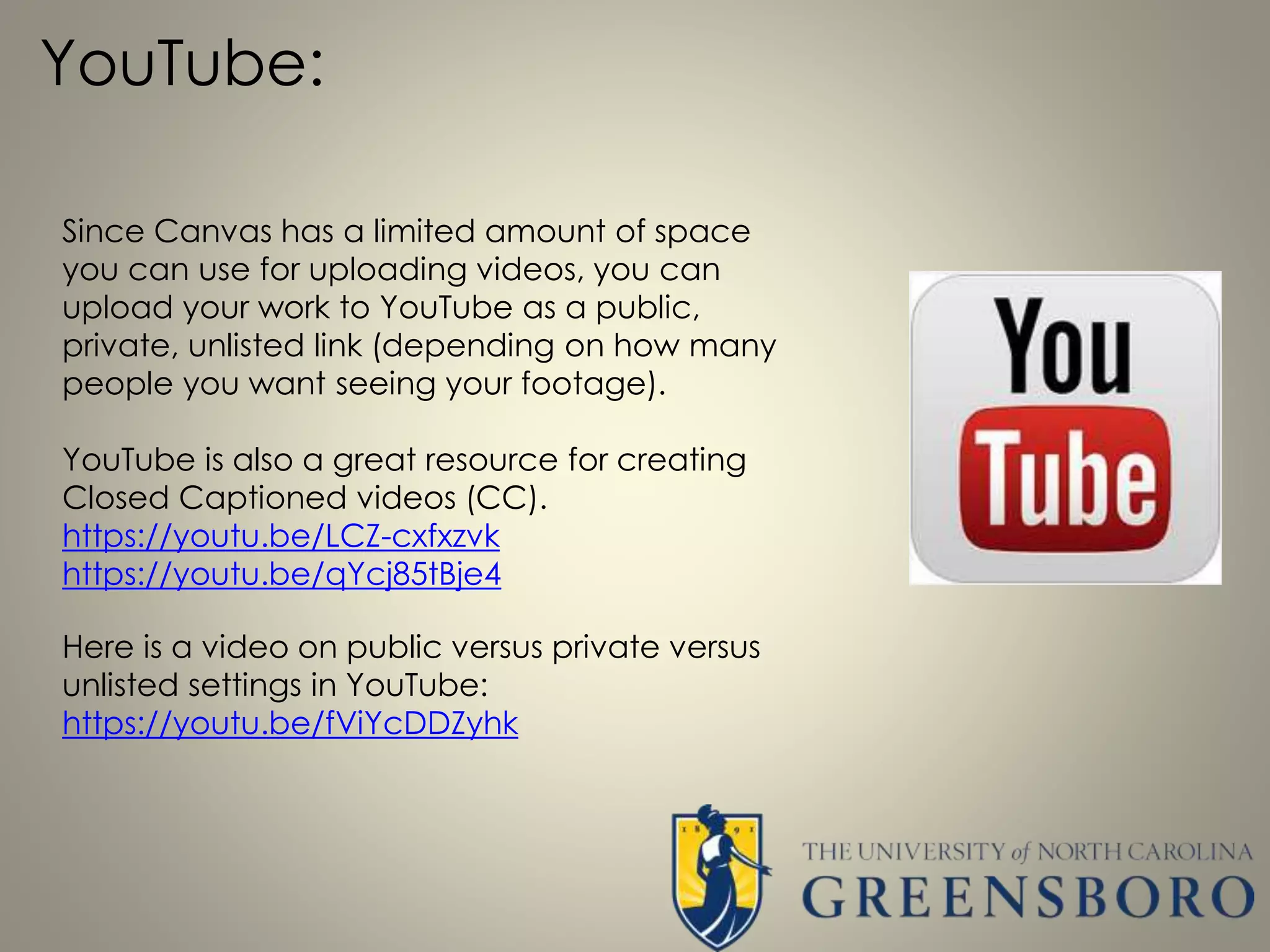 YouTube:
Since Canvas has a limited amount of space
you can use for uploading videos, you can
upload your work to YouTube as a public,
private, unlisted link (depending on how many
people you want seeing your footage).
YouTube is also a great resource for creating
Closed Captioned videos (CC).
https://youtu.be/LCZ-cxfxzvk
https://youtu.be/qYcj85tBje4
Here is a video on public versus private versus
unlisted settings in YouTube:
https://youtu.be/fViYcDDZyhk
 
