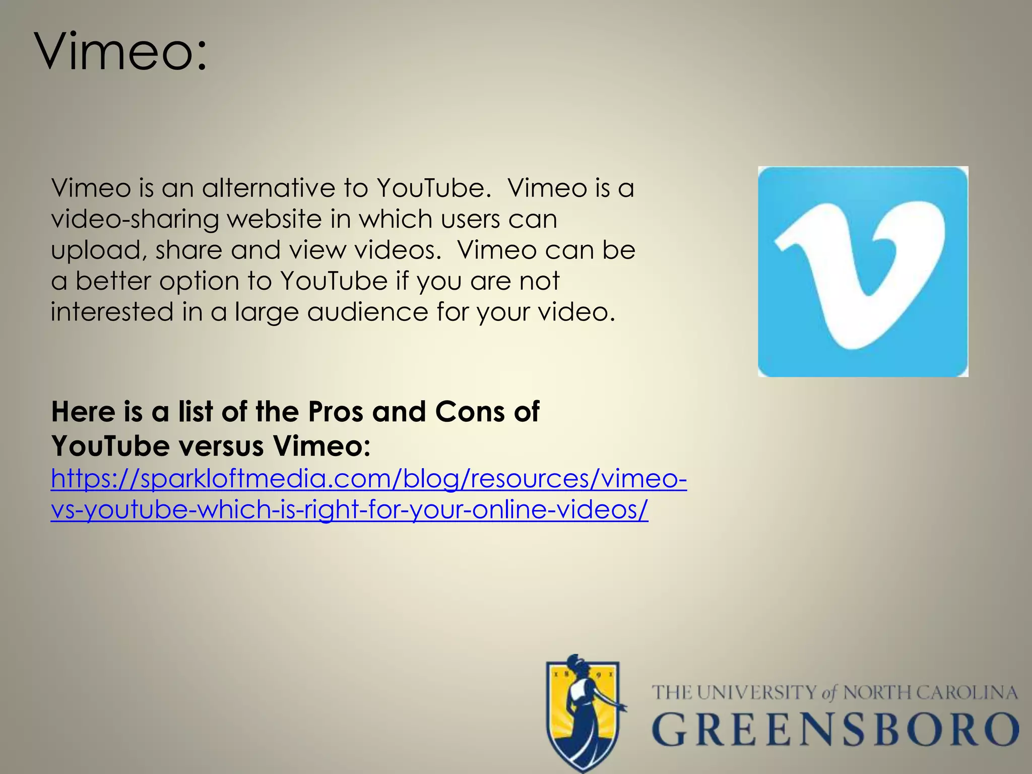 Vimeo:
Vimeo is an alternative to YouTube. Vimeo is a
video-sharing website in which users can
upload, share and view videos. Vimeo can be
a better option to YouTube if you are not
interested in a large audience for your video.
Here is a list of the Pros and Cons of
YouTube versus Vimeo:
https://sparkloftmedia.com/blog/resources/vimeo-
vs-youtube-which-is-right-for-your-online-videos/
 