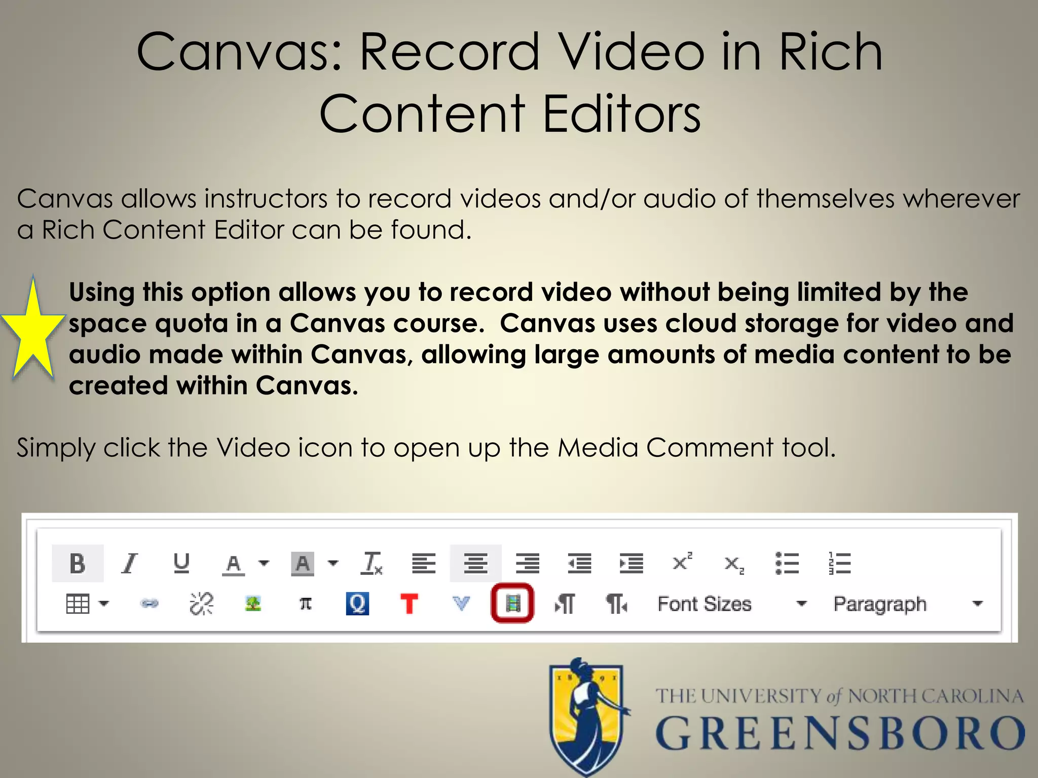 Canvas: Record Video in Rich
Content Editors
Canvas allows instructors to record videos and/or audio of themselves wherever
a Rich Content Editor can be found.
Using this option allows you to record video without being limited by the
space quota in a Canvas course. Canvas uses cloud storage for video and
audio made within Canvas, allowing large amounts of media content to be
created within Canvas.
Simply click the Video icon to open up the Media Comment tool.
 