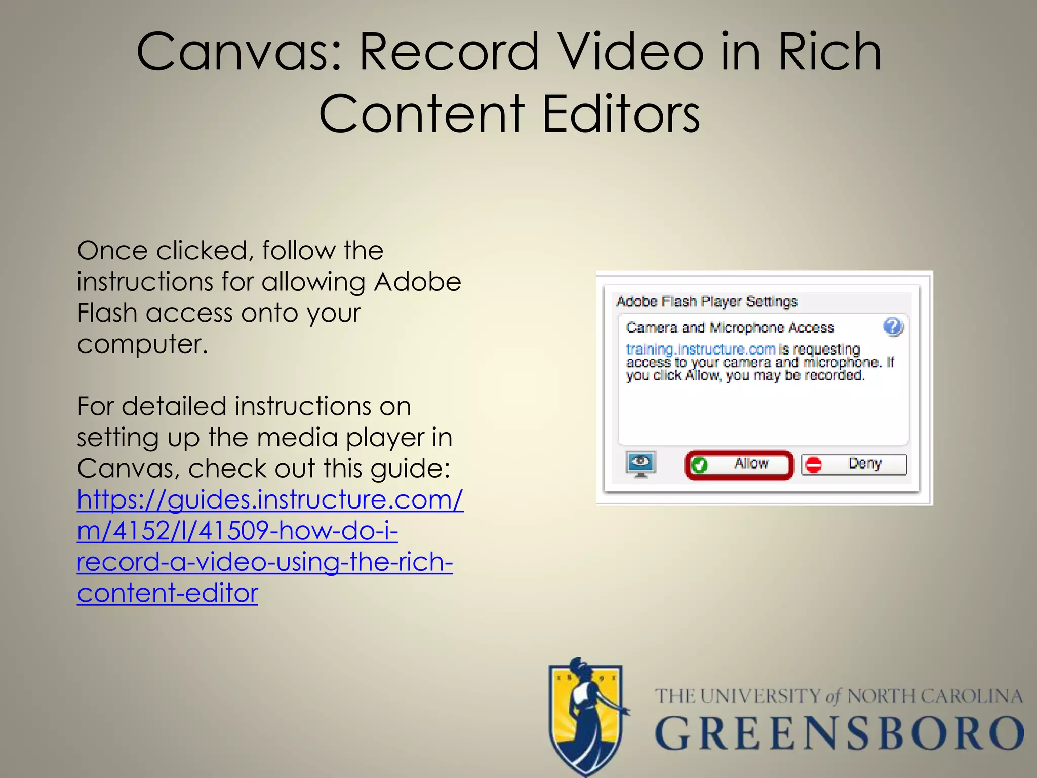 Canvas: Record Video in Rich
Content Editors
Once clicked, follow the
instructions for allowing Adobe
Flash access onto your
computer.
For detailed instructions on
setting up the media player in
Canvas, check out this guide:
https://guides.instructure.com/
m/4152/l/41509-how-do-i-
record-a-video-using-the-rich-
content-editor
 