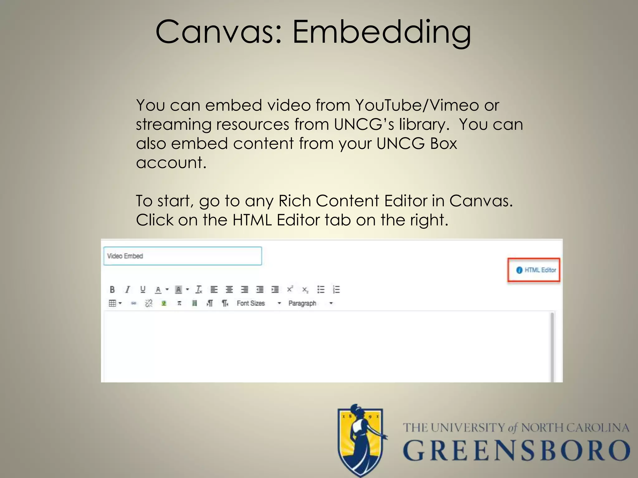 Canvas: Embedding
You can embed video from YouTube/Vimeo or
streaming resources from UNCG’s library. You can
also embed content from your UNCG Box
account.
To start, go to any Rich Content Editor in Canvas.
Click on the HTML Editor tab on the right.
 