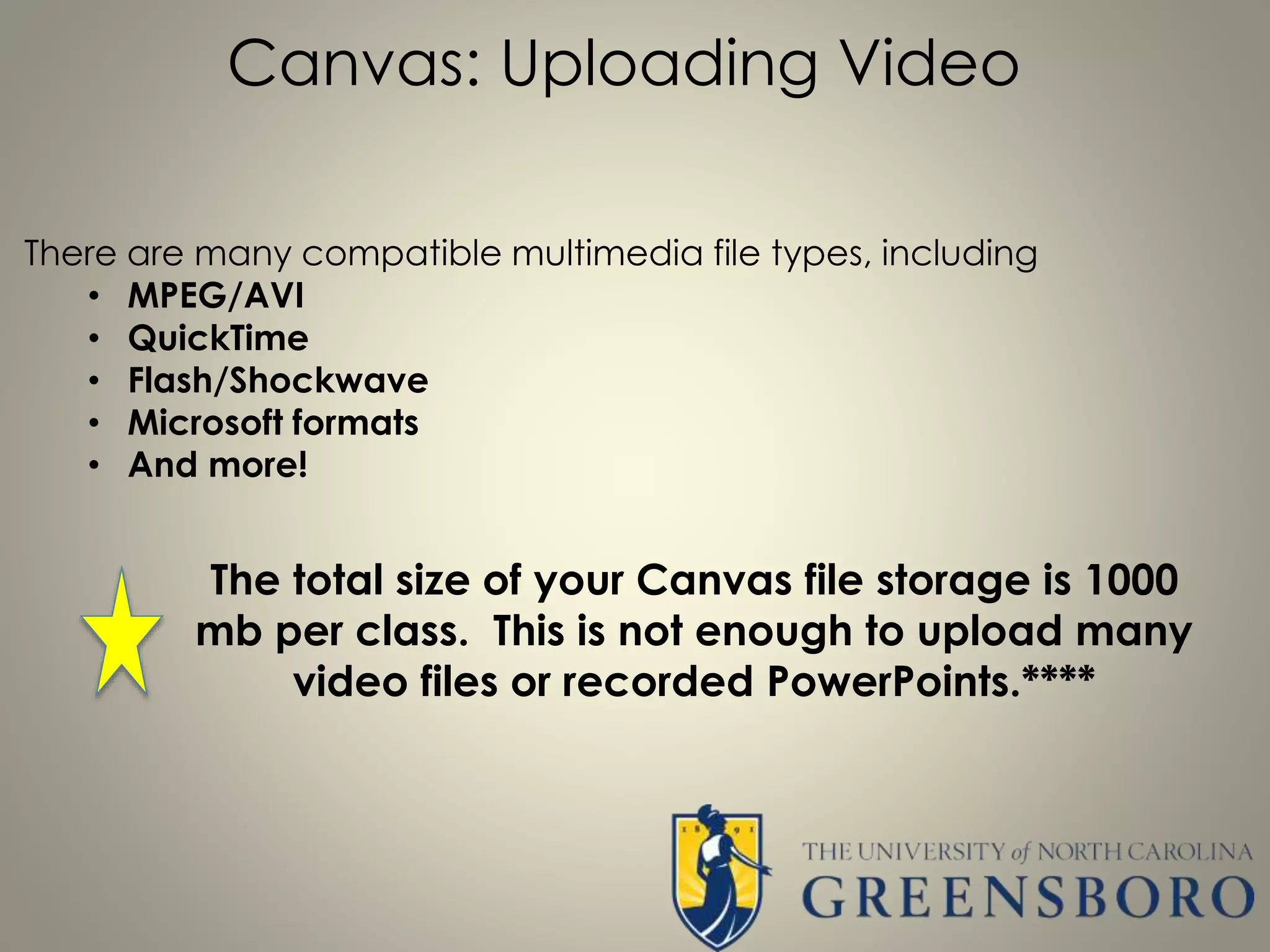 Canvas: Uploading Video
There are many compatible multimedia file types, including
• MPEG/AVI
• QuickTime
• Flash/Shockwave
• Microsoft formats
• And more!
The total size of your Canvas file storage is 1000
mb per class. This is not enough to upload many
video files or recorded PowerPoints.****
 