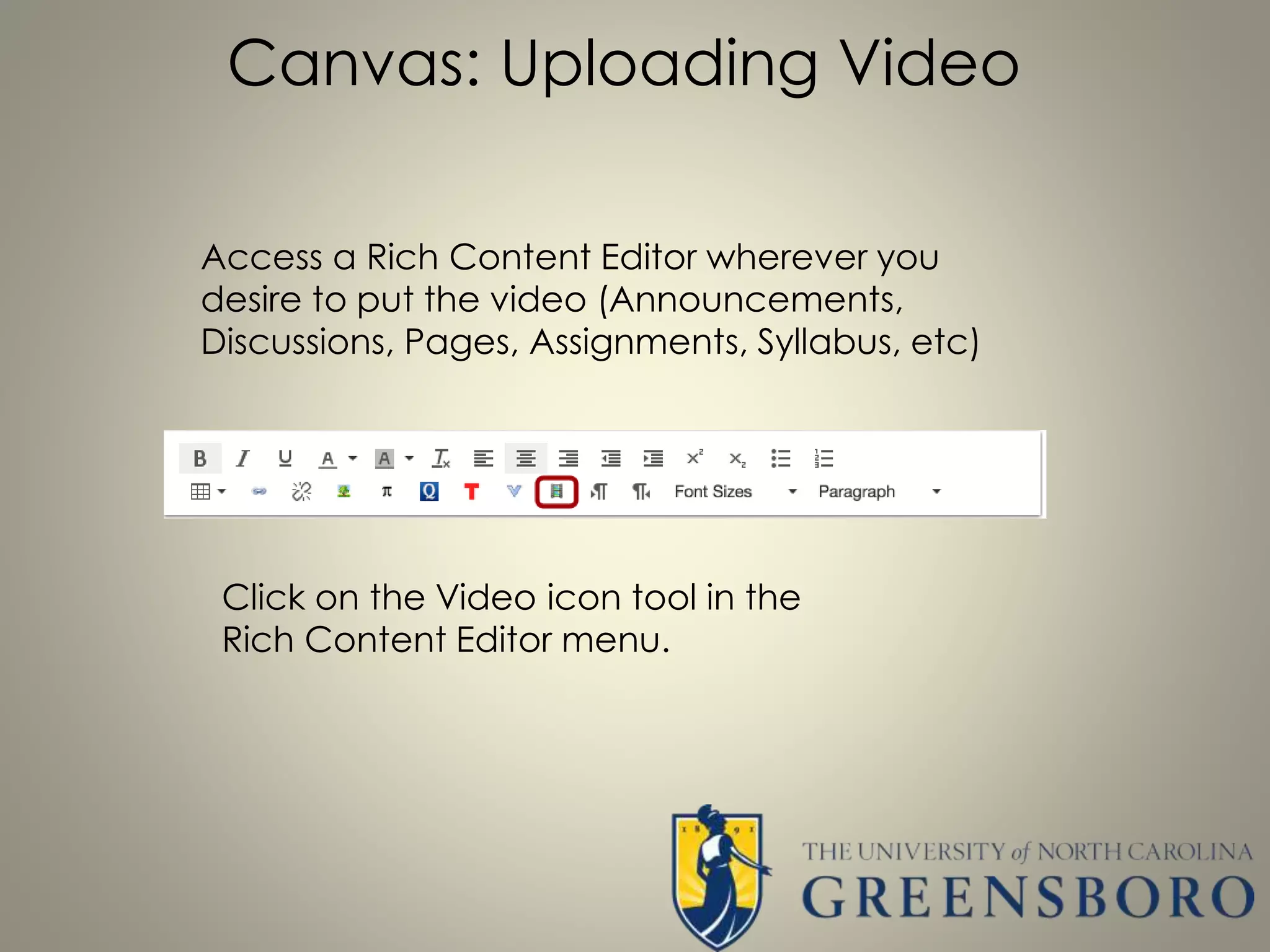 Canvas: Uploading Video
Access a Rich Content Editor wherever you
desire to put the video (Announcements,
Discussions, Pages, Assignments, Syllabus, etc)
Click on the Video icon tool in the
Rich Content Editor menu.
 