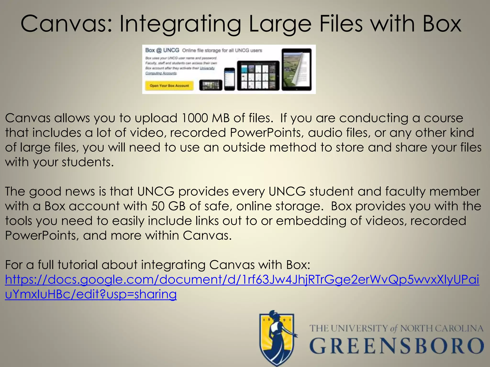 Canvas: Integrating Large Files with Box
Canvas allows you to upload 1000 MB of files. If you are conducting a course
that includes a lot of video, recorded PowerPoints, audio files, or any other kind
of large files, you will need to use an outside method to store and share your files
with your students.
The good news is that UNCG provides every UNCG student and faculty member
with a Box account with 50 GB of safe, online storage. Box provides you with the
tools you need to easily include links out to or embedding of videos, recorded
PowerPoints, and more within Canvas.
For a full tutorial about integrating Canvas with Box:
https://docs.google.com/document/d/1rf63Jw4JhjRTrGge2erWvQp5wvxXlyUPai
uYmxIuHBc/edit?usp=sharing
 