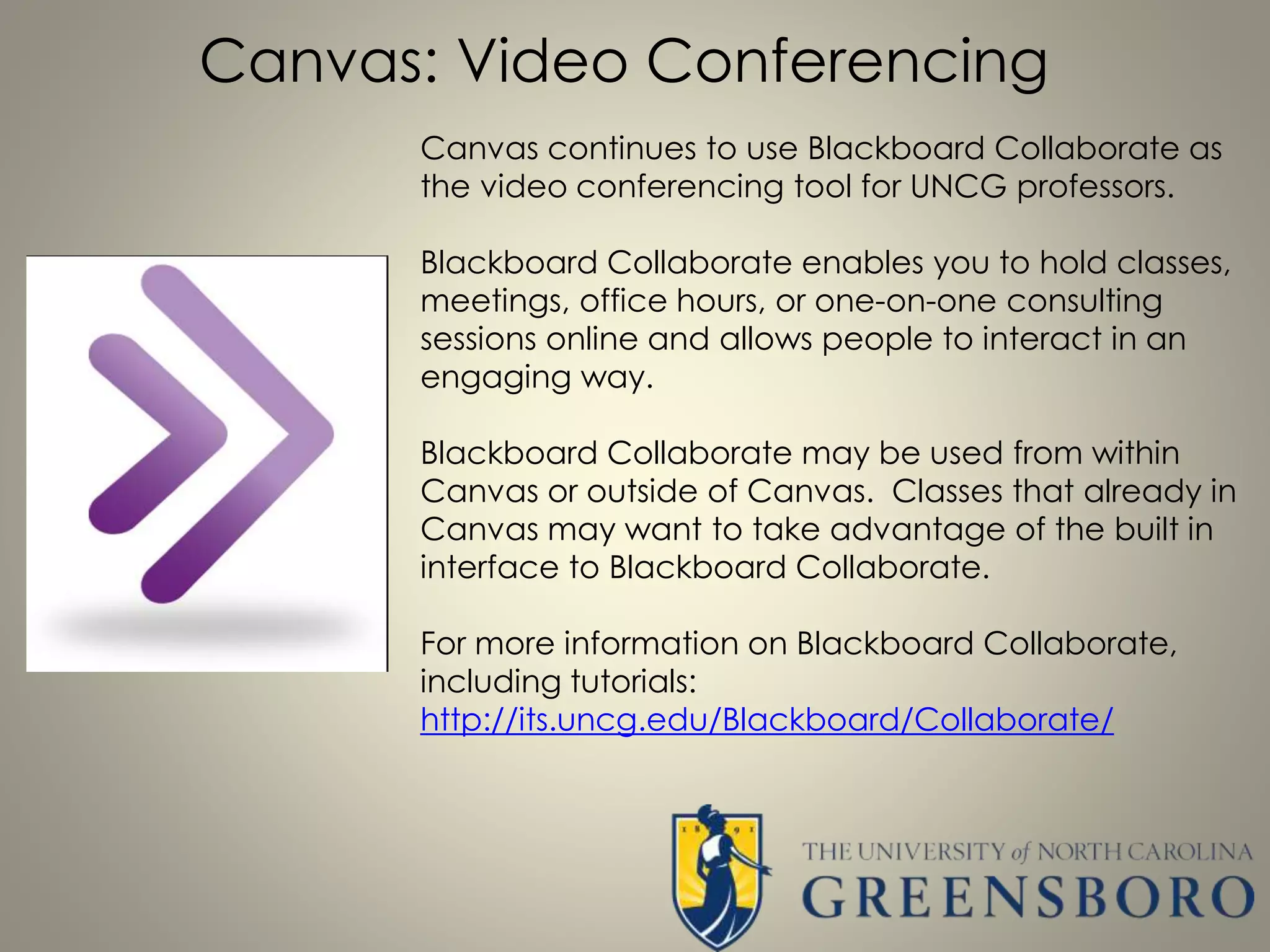 Canvas: Video Conferencing
Canvas continues to use Blackboard Collaborate as
the video conferencing tool for UNCG professors.
Blackboard Collaborate enables you to hold classes,
meetings, office hours, or one-on-one consulting
sessions online and allows people to interact in an
engaging way.
Blackboard Collaborate may be used from within
Canvas or outside of Canvas. Classes that already in
Canvas may want to take advantage of the built in
interface to Blackboard Collaborate.
For more information on Blackboard Collaborate,
including tutorials:
http://its.uncg.edu/Blackboard/Collaborate/
 