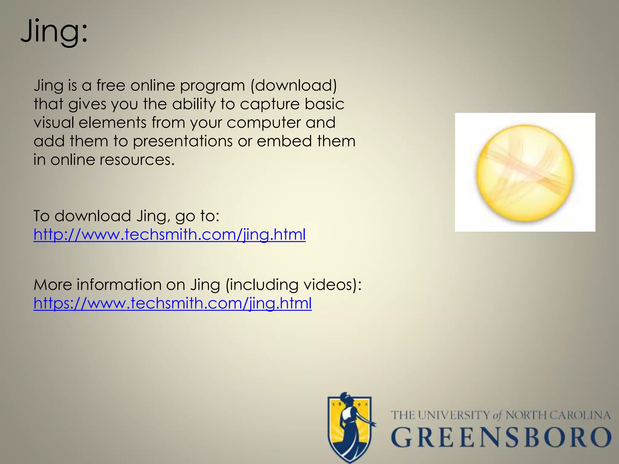Jing:
Jing is a free online program (download)
that gives you the ability to capture basic
visual elements from your computer and
add them to presentations or embed them
in online resources.
To download Jing, go to:
http://www.techsmith.com/jing.html
More information on Jing (including videos):
https://www.techsmith.com/jing.html
 
