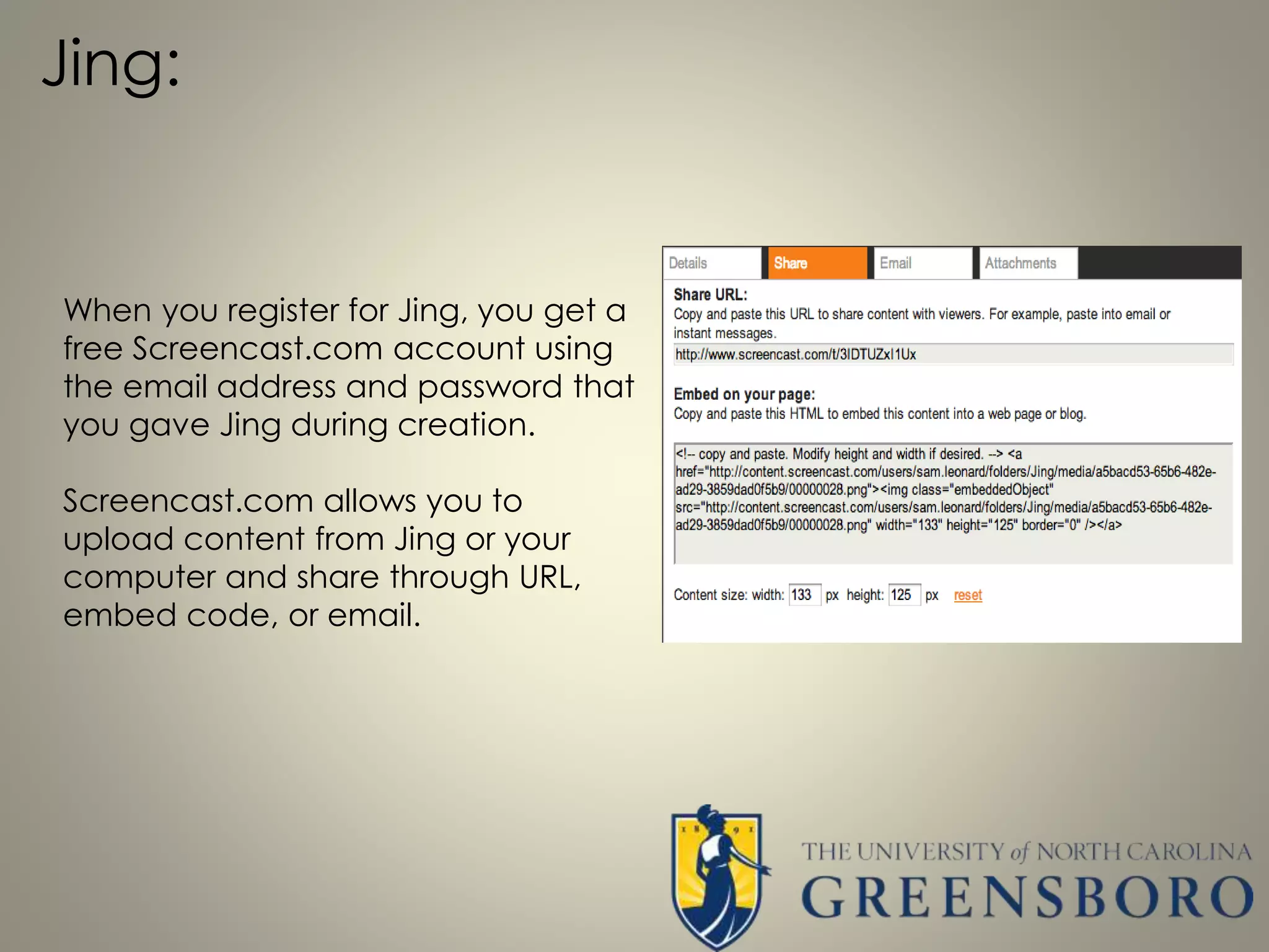 Jing:
When you register for Jing, you get a
free Screencast.com account using
the email address and password that
you gave Jing during creation.
Screencast.com allows you to
upload content from Jing or your
computer and share through URL,
embed code, or email.
 