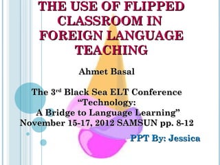 THE USE OF FLIPPEDTHE USE OF FLIPPED
CLASSROOM INCLASSROOM IN
FOREIGN LANGUAGEFOREIGN LANGUAGE
TEACHINGTEACHING
PPT By: JessicaPPT By: Jessica
Ahmet BasalAhmet Basal
The 3The 3rdrd
Black Sea ELT ConferenceBlack Sea ELT Conference
“Technology:“Technology:
A Bridge to Language Learning”A Bridge to Language Learning”
November 15-17, 2012 SAMSUN pp. 8-12November 15-17, 2012 SAMSUN pp. 8-12
 