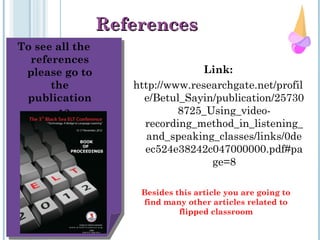 To see all the
references
please go to
the
publication
pp. 12
ReferencesReferences
Link:
http://www.researchgate.net/profil
e/Betul_Sayin/publication/25730
8725_Using_video-
recording_method_in_listening_
and_speaking_classes/links/0de
ec524e38242c047000000.pdf#pa
ge=8
Besides this article you are going to
find many other articles related to
flipped classroom
 