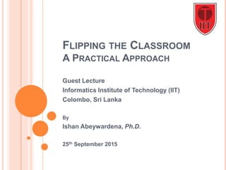 FLIPPING THE CLASSROOM
A PRACTICAL APPROACH
Guest Lecture
Informatics Institute of Technology (IIT)
Colombo, Sri Lanka
By
Ishan Abeywardena, Ph.D.
25th September 2015