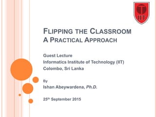 FLIPPING THE CLASSROOM
A PRACTICAL APPROACH
Guest Lecture
Informatics Institute of Technology (IIT)
Colombo, Sri Lanka
By
Ishan Abeywardena, Ph.D.
25th September 2015
 
