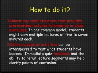 How to do it?
0Almost any class structure that provides
prerecorded lectures followed by in-class
exercises. In one common model, students
might view multiple lectures of five to seven
minutes each.
0Online quizzes or activities can be
interspersed to test what students have
learned. Immediate quiz feedback and the
ability to rerun lecture segments may help
clarify points of confusion.
 