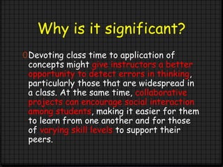 Why is it significant?
0Devoting class time to application of
concepts might give instructors a better
opportunity to detect errors in thinking,
particularly those that are widespread in
a class. At the same time, collaborative
projects can encourage social interaction
among students, making it easier for them
to learn from one another and for those
of varying skill levels to support their
peers.
 