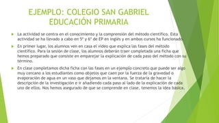  La actividad se centra en el conocimiento y la comprensión del método científico. Esta
actividad se ha llevado a cabo en 5º y 6º de EP en inglés y en ambos cursos ha funcionado.
 En primer lugar, los alumnos ven en casa el vídeo que explica las fases del método
científico. Para la sesión de clase, los alumnos deberán traer completada una ficha que
hemos preparado que consiste en emparejar la explicación de cada paso del método con su
término.
 En clase completamos dicha ficha con las fases en un ejemplo concreto que puede ser algo
muy cercano a los estudiantes como objetos que caen por la fuerza de la gravedad o
evaporación de agua en un vaso que dejamos en la ventana. Se trataría de hacer la
descripción de la investigación e ir añadiendo cada paso al lado de la explicación de cada
uno de ellos. Nos hemos asegurado de que se comprende en clase, tenemos la idea básica.
EJEMPLO: COLEGIO SAN GABRIEL
EDUCACIÓN PRIMARIA
 