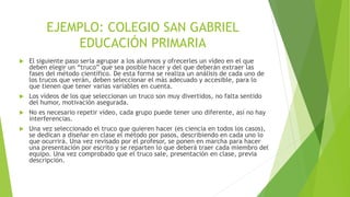  El siguiente paso sería agrupar a los alumnos y ofrecerles un vídeo en el que
deben elegir un “truco” que sea posible hacer y del que deberán extraer las
fases del método científico. De esta forma se realiza un análisis de cada uno de
los trucos que verán, deben seleccionar el más adecuado y accesible, para lo
que tienen que tener varias variables en cuenta.
 Los vídeos de los que seleccionan un truco son muy divertidos, no falta sentido
del humor, motivación asegurada.
 No es necesario repetir vídeo, cada grupo puede tener uno diferente, así no hay
interferencias.
 Una vez seleccionado el truco que quieren hacer (es ciencia en todos los casos),
se dedican a diseñar en clase el método por pasos, describiendo en cada uno lo
que ocurrirá. Una vez revisado por el profesor, se ponen en marcha para hacer
una presentación por escrito y se reparten lo que deberá traer cada miembro del
equipo. Una vez comprobado que el truco sale, presentación en clase, previa
descripción.
EJEMPLO: COLEGIO SAN GABRIEL
EDUCACIÓN PRIMARIA
 