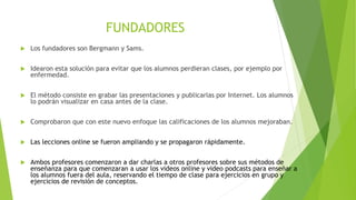 FUNDADORES
 Los fundadores son Bergmann y Sams.
 Idearon esta solución para evitar que los alumnos perdieran clases, por ejemplo por
enfermedad.
 El método consiste en grabar las presentaciones y publicarlas por Internet. Los alumnos
lo podrán visualizar en casa antes de la clase.
 Comprobaron que con este nuevo enfoque las calificaciones de los alumnos mejoraban.
 Las lecciones online se fueron ampliando y se propagaron rápidamente.
 Ambos profesores comenzaron a dar charlas a otros profesores sobre sus métodos de
enseñanza para que comenzaran a usar los videos online y video podcasts para enseñar a
los alumnos fuera del aula, reservando el tiempo de clase para ejercicios en grupo y
ejercicios de revisión de conceptos.
 