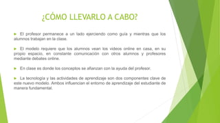 ¿CÓMO LLEVARLO A CABO?
 El profesor permanece a un lado ejerciendo como guía y mientras que los
alumnos trabajan en la clase.
 El modelo requiere que los alumnos vean los videos online en casa, en su
propio espacio, en constante comunicación con otros alumnos y profesores
mediante debates online.
 En clase es donde los conceptos se afianzan con la ayuda del profesor.
 La tecnología y las actividades de aprendizaje son dos componentes clave de
este nuevo modelo. Ambos influencian el entorno de aprendizaje del estudiante
de manera fundamental.
 