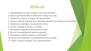 VENTAJAS
1. Adaptabilidad de la clase se adapta al ritmo del estudiante.
2. Mejora significativamente el ambiente de trabajo en el aula.
3. Transforma la clase en un espacio de interactividad
4. Incluye a todos los miembros de la comunidad educativa en el proceso de aprendizaje.
5. Promueve la creatividad y el pensamiento crítico.
6. Facilita la entrega de tareas y su revisión.
7. Disminuye el riesgo del incumplimiento en clase.
8. Permite la reusabilidad del material propuesto.
9. Incrementa el interés el interés y la motivación.
10. Acerca a los estudiantes al conocimiento de manera simple.
11. Evalúa no solo el resultado, si no, el proceso entero.
 
