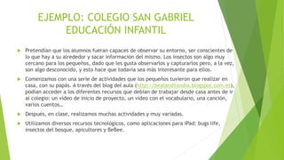 EJEMPLO: COLEGIO SAN GABRIEL
EDUCACIÓN INFANTIL
 Pretendían que los alumnos fueran capaces de observar su entorno, ser conscientes de
lo que hay a su alrededor y sacar información del mismo. Los insectos son algo muy
cercano para los pequeños, dado que les gusta observarlos y capturarlos pero, a la vez,
son algo desconocido, y esto hace que todavía sea más interesante para ellos.
 Comenzamos con una serie de actividades que los pequeños tuvieron que realizar en
casa, con su papás. A través del blog del aula (http://bealandilandia.blogspot.com.es),
podían acceder a los diferentes recursos que debían de trabajar desde casa antes de ir
al colegio: un vídeo de inicio de proyecto, un vídeo con el vocabulario, una canción,
varios cuentos…
 Después, en clase, realizamos muchas actividades y muy variadas.
 Utilizamos diversos recursos tecnológicos, como aplicaciones para iPad: bugs life,
insectos del bosque, apicultores y BeBee.
 