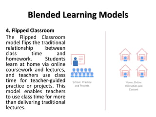 Blended Learning Models
4. Flipped Classroom
The Flipped Classroom
model flips the traditional
relationship between
class time and
homework. Students
learn at home via online
coursework and lectures,
and teachers use class
time for teacher-guided
practice or projects. This
model enables teachers
to use class time for more
than delivering traditional
lectures.
 