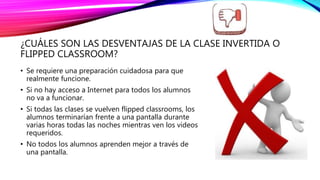 ¿CUÁLES SON LAS DESVENTAJAS DE LA CLASE INVERTIDA O
FLIPPED CLASSROOM?
• Se requiere una preparación cuidadosa para que
realmente funcione.
• Si no hay acceso a Internet para todos los alumnos
no va a funcionar.
• Si todas las clases se vuelven flipped classrooms, los
alumnos terminarían frente a una pantalla durante
varias horas todas las noches mientras ven los videos
requeridos.
• No todos los alumnos aprenden mejor a través de
una pantalla.
 