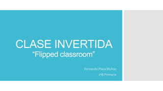 CLASE INVERTIDA
“Flipped classroom”
Fernando Plaza Muñoz
2ºB Primaria
 