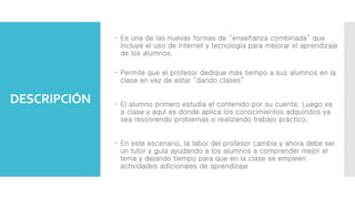 DESCRIPCIÓN
 Es una de las nuevas formas de “enseñanza combinada” que
incluye el uso de Internet y tecnología para mejorar el aprendizaje
de los alumnos.
 Permite que el profesor dedique más tiempo a sus alumnos en la
clase en vez de estar “dando clases”
 El alumno primero estudia el contenido por su cuenta. Luego va
a clase y aquí es donde aplica los conocimientos adquiridos ya
sea resolviendo problemas o realizando trabajo práctico.
 En este escenario, la labor del profesor cambia y ahora debe ser
un tutor y guía ayudando a los alumnos a comprender mejor el
tema y dejando tiempo para que en la clase se empleen
actividades adicionales de aprendizaje
 