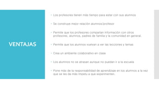 VENTAJAS
 Los profesores tienen más tiempo para estar con sus alumnos
 Se construye mejor relación alumnos/profesor
 Permite que los profesores compartan información con otros
profesores, alumnos, padres de familia y la comunidad en general.
 Permite que los alumnos vuelvan a ver las lecciones y temas
 Crea un ambiente colaborativo en clase
 Los alumnos no se atrasan aunque no puedan ir a la escuela
 Pone más de la responsabilidad de aprendizaje en los alumnos a la vez
que se les da más ímpetu a que experimenten.
 