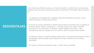 DESVENTAJAS
Como todos los métodos nuevos, no todo es positivo, también tiene sus aspectos
negativos que hay que conocer para tomar una decisión informada sobre si usarlo o
no:
 Se requiere una preparación cuidadosa para que realmente funcione, lo que
implica esfuerzo y tiempo del profesor
 Si no hay el acceso requerido a Internet para todos los alumnos (por lo general el
profesor genera videos –vodcasting- o escoge videos que sube a Internet)
entonces no va a funcionar. El profesor podría grabarlos en DVDs – pero
considerando que se requiere uno por alumno, esto se vuelve poco factible.
 Si todas las clases se vuelven flipped classrooms, los alumnos terminarían frente a
una pantalla durante varias horas todas las noches mientras ven los videos
requeridos.
 No todos los alumnos aprenden mejor a través de una pantalla.
 