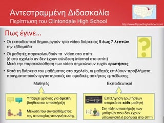 Αντεστραμμένη Διδασκαλία
Περίπτωση του Clintondale High School http://www.flippedhighschool.com/
Πως έγινε…
• Οι εκπαιδευτικοί δημιουργούν τρία video διάρκειας 5 έως 7 λεπτών
την εβδομάδα
• Οι μαθητές παρακολουθούν τα video στο σπίτι
(ή στο σχολείο αν δεν έχουν σύνδεση internet στο σπίτι)
Μετά την παρακολούθηση των video σημειώνουν τυχόν ερωτήσεις
• Κατά τη διάρκεια του μαθήματος στο σχολείο, οι μαθητές επιλύουν προβλήματα,
πραγματοποιούν εργαστηριακές και ομαδικές ασκήσεις εμπέδωσης
Υπάρχει χρόνος για άμεση
βοήθεια και υποστήριξη
Μείωση του συναισθήματος
της αποτυχίας-απογοήτευσης
Μαθητές
Επεξήγηση ερωτήσεων
ατομικά σε κάθε μαθητή
Στη τάξη υποστήριξη των
μαθητών που δεν έχουν
υπολογιστή ή βοήθεια στο σπίτι
Εκπαιδευτικοί
 
