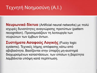 Τεχνητή Νοημοσύνη (Α.Ι.)
Νευρωνικά δίκτυα (Artificial neural networks) με πολύ
ισχυρές δυνατότητες αναγνώρισης προτύπων (pattern
recognition). Προσομοιάζουν τη λειτουργία των
νευρώνων των έμβιων όντων.
Συστήματα Ασαφούς Λογικής (Fuzzy logic
systems). Τεχνικές λήψης απόφασης κάτω από
αβεβαιότητα. Βασίζονται στην ύπαρξη μη-αυστηρά
διαχωρισμένων καταστάσεων, των οποίων η βαρύτητα
λαμβάνεται υπόψη κατά περίπτωση.
 