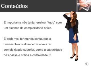 É Importante não tentar ensinar “tudo” com
um alcance de complexidade baixo.
É preferível ter menos conteúdos e
desenvolver o alcance de níveis de
complexidade superior, como a capacidade
de analise e crítica e criatividade!!!!
Conteúdos
 