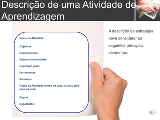 Nome da Atividade:
Objetivos:
Competencias:
Sujeitos/comunidade:
Descrição geral:
Ferramentas:
Recursos:
Fases da Atividade (antes da aula, na aula, pós-
aula, na aula):
Regras:
Resultados:
A descrição da estratégia
deve considerer os
seguintes principais
elementos.
Descrição de uma Atividade de
Aprendizagem
 