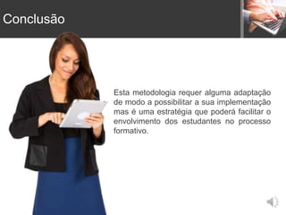 Conclusão
Esta metodologia requer alguma adaptação
de modo a possibilitar a sua implementação
mas é uma estratégia que poderá facilitar o
envolvimento dos estudantes no processo
formativo.
 