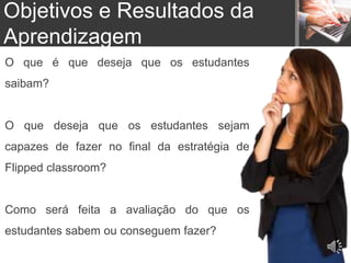 O que é que deseja que os estudantes
saibam?
O que deseja que os estudantes sejam
capazes de fazer no final da estratégia de
Flipped classroom?
Como será feita a avaliação do que os
estudantes sabem ou conseguem fazer?
Objetivos e Resultados da
Aprendizagem
 