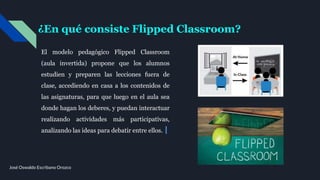 ¿En qué consiste Flipped Classroom?
El modelo pedagógico Flipped Classroom
(aula invertida) propone que los alumnos
estudien y preparen las lecciones fuera de
clase, accediendo en casa a los contenidos de
las asignaturas, para que luego en el aula sea
donde hagan los deberes, y puedan interactuar
realizando actividades más participativas,
analizando las ideas para debatir entre ellos.
José Oswaldo Escribano Orozco
 