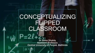 CONCEPTUALIZING
FLIPPED
CLASSROOM
Dr Shiva Shukla,
Assistant Professor,
Central University of Punjab, Bathinda
 