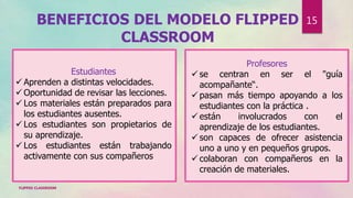 BENEFICIOS DEL MODELO FLIPPED
CLASSROOM
Estudiantes
 Aprenden a distintas velocidades.
 Oportunidad de revisar las lecciones.
 Los materiales están preparados para
los estudiantes ausentes.
 Los estudiantes son propietarios de
su aprendizaje.
 Los estudiantes están trabajando
activamente con sus compañeros
Profesores
 se centran en ser el "guía
acompañante“.
 pasan más tiempo apoyando a los
estudiantes con la práctica .
 están involucrados con el
aprendizaje de los estudiantes.
 son capaces de ofrecer asistencia
uno a uno y en pequeños grupos.
 colaboran con compañeros en la
creación de materiales.
FLIPPED CLASSROOM
15
 