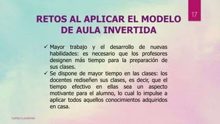 RETOS AL APLICAR EL MODELO
DE AULA INVERTIDA
 Mayor trabajo y el desarrollo de nuevas
habilidades: es necesario que los profesores
designen más tiempo para la preparación de
sus clases.
 Se dispone de mayor tiempo en las clases: los
docentes rediseñen sus clases, es decir, que el
tiempo efectivo en ellas sea un aspecto
motivante para el alumno, lo cual lo impulse a
aplicar todos aquellos conocimientos adquiridos
en casa.
FLIPPED CLASSROOM
17
 