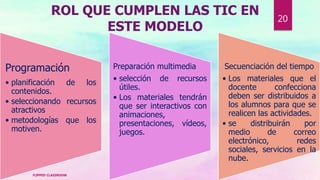 ROL QUE CUMPLEN LAS TIC EN
ESTE MODELO
Programación
• planificación de los
contenidos.
• seleccionando recursos
atractivos
• metodologías que los
motiven.
Preparación multimedia
• selección de recursos
útiles.
• Los materiales tendrán
que ser interactivos con
animaciones,
presentaciones, vídeos,
juegos.
Secuenciación del tiempo
• Los materiales que el
docente confecciona
deben ser distribuidos a
los alumnos para que se
realicen las actividades.
• se distribuirán por
medio de correo
electrónico, redes
sociales, servicios en la
nube.
FLIPPED CLASSROOM
20
 