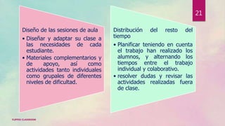 Diseño de las sesiones de aula
• Diseñar y adaptar su clase a
las necesidades de cada
estudiante.
• Materiales complementarios y
de apoyo, así como
actividades tanto individuales
como grupales de diferentes
niveles de dificultad.
Distribución del resto del
tiempo
• Planificar teniendo en cuenta
el trabajo han realizado los
alumnos, y alternando los
tiempos entre el trabajo
individual y colaborativo.
• resolver dudas y revisar las
actividades realizadas fuera
de clase.
FLIPPED CLASSROOM
21
 