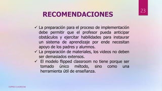 RECOMENDACIONES
FLIPPED CLASSROOM
23
 La preparación para el proceso de implementación
debe permitir que el profesor pueda anticipar
obstáculos y ejercitar habilidades para instaurar
un sistema de aprendizaje por ende necesitan
apoyo de los padres y alumnos.
 La preparación de materiales, los videos no deben
ser demasiados extensos.
 El modelo flipped classroom no tiene porque ser
tomado único método, sino como una
herramienta útil de enseñanza.
 