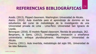 FLIPPED CLASSROOM
24
Acedo. (2013). Flipped classroom. Washington: Universidad de Alicate.
Asens. (2014). Aula invertida para el aprendizaje de dominio en los
estudiantes del curso de metodología de la investigación de una
Universidad privada de Lima . Lima-Perú: Universidad San Ignacio de
Loyola.
Berenguer. (2016). El modelo flipped classroom. Revista de psicología, 262.
Bergmann, & Sams. (2012). Investigación, innovación y enseñanza
universitaria: enfoque pluridisciplinares. Washington: Universidad de
Alicate.
Overmy. (2011). Aula invertida, metodología del siglo XXL. Universidad de
las islas Baleares.
REFERENCIAS BIBLIOGRÁFICAS
 