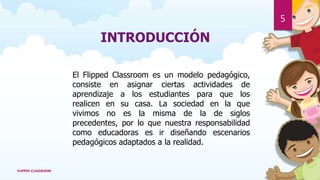 INTRODUCCIÓN
El Flipped Classroom es un modelo pedagógico,
consiste en asignar ciertas actividades de
aprendizaje a los estudiantes para que los
realicen en su casa. La sociedad en la que
vivimos no es la misma de la de siglos
precedentes, por lo que nuestra responsabilidad
como educadoras es ir diseñando escenarios
pedagógicos adaptados a la realidad.
FLIPPED CLASSROOM
5
 