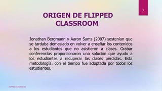 ORIGEN DE FLIPPED
CLASSROOM
Jonathan Bergmann y Aaron Sams (2007) sostenían que
se tardaba demasiado en volver a enseñar los contenidos
a los estudiantes que no asistieron a clases. Grabar
conferencias proporcionaron una solución que ayudo a
los estudiantes a recuperar las clases perdidas. Esta
metodología, con el tiempo fue adoptada por todos los
estudiantes.
FLIPPED CLASSROOM
7
 