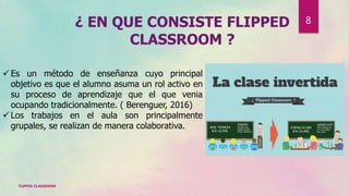 ¿ EN QUE CONSISTE FLIPPED
CLASSROOM ?
 Es un método de enseñanza cuyo principal
objetivo es que el alumno asuma un rol activo en
su proceso de aprendizaje que el que venia
ocupando tradicionalmente. ( Berenguer, 2016)
 Los trabajos en el aula son principalmente
grupales, se realizan de manera colaborativa.
FLIPPED CLASSROOM
8
 