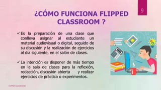 ¿CÓMO FUNCIONA FLIPPED
CLASSROOM ?
 Es la preparación de una clase que
conlleva asignar al estudiante un
material audiovisual o digital, seguido de
su discusión y la realización de ejercicios
al día siguiente, en el salón de clases.
 La intención es disponer de más tiempo
en la sala de clases para la reflexión,
redacción, discusión abierta y realizar
ejercicios de práctica o experimentos.
FLIPPED CLASSROOM
9
 