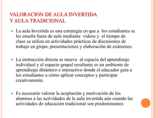 VALORACION DE AULA INVERTIDA
Y AULA TRADICIONAL
 La aula Invertida es una estrategia en que a los estudiantes se
les enseña fuera de aula mediante videos y el tiempo de
clase se utiliza en actividades prácticas de discusiones de
trabajo en grupo, presentaciones y elaboración de exámenes.
 La instrucción directa se mueve al espacio del aprendizaje
individual y el espacio grupal resultante es un ambiente de
aprendizaje dinámico e interactivo donde el educador guía a
los estudiantes a cómo aplicar conceptos y participar
creativamente.
 Es necesario valorar la aceptación y motivación de los
alumnos a las actividades de la aula invertida aún cuando las
actividades de educación tradicional son predominantes
 