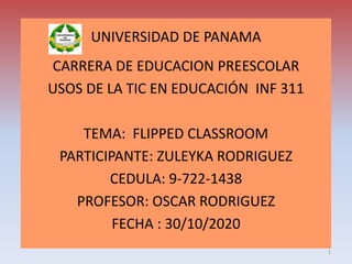 UNIVERSIDAD DE PANAMA
CARRERA DE EDUCACION PREESCOLAR
USOS DE LA TIC EN EDUCACIÓN INF 311
TEMA: FLIPPED CLASSROOM
PARTICIPANTE: ZULEYKA RODRIGUEZ
CEDULA: 9-722-1438
PROFESOR: OSCAR RODRIGUEZ
FECHA : 30/10/2020
1
 